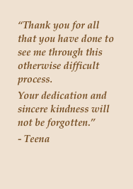 “Thank you for all that you have done to see me through this otherwise difficult process. 
Your dedication and sincere kindness will not be forgotten.”
- Teena



